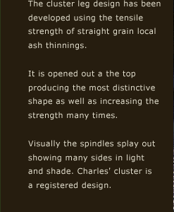 The cluster leg design has been developed using the tensile strength of straight grain local ash thinnings. It is opened out a the top producing the most distinctive shape as well as increasing the strength many times. Visually the spindles splay out showing many sides in light and shade. Charles' cluster is a registered design.