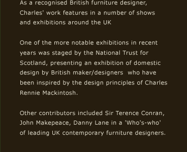 As a recognised British furniture designer, Charles' work features in a number of shows and exhibitions around the UK. One of the more notable exhibitions in recent years was staged by the National Trust for Scotland, presenting an exhibition of domestic design by British maker/designers  who have been inspired by the design principles of Charles Rennie Mackintosh. Other contributors included Sir Terence Conran, John Makepeace, Danny Lane in a 'Who's-who' of leading UK contemporary furniture designers.