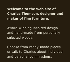 Welcome to the web site of Charles Thomson, designer and maker of fine furniture. Award-winning inspired design and hand-made from personally selected woods. Choose from ready-made pieces or talk to Charles about individual and personal commissions.