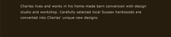 Charles lives and works in his home-made barn conversion with design studio and workshop. Carefully selected local Sussex hardwoods are converted into Charles' unique new designs.